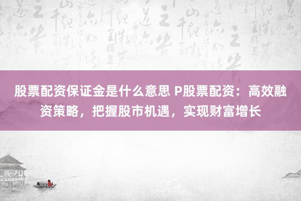 股票配资保证金是什么意思 P股票配资：高效融资策略，把握股市机遇，实现财富增长