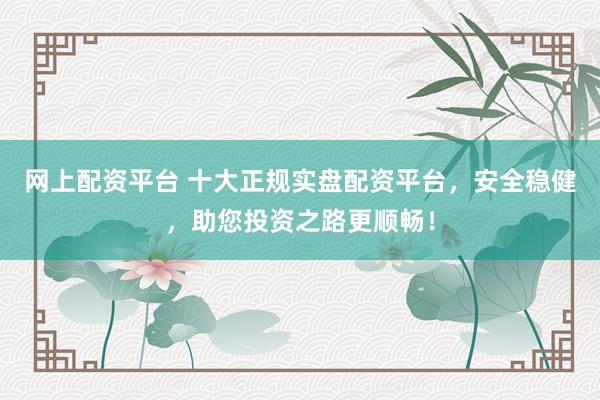 网上配资平台 十大正规实盘配资平台，安全稳健，助您投资之路更顺畅！