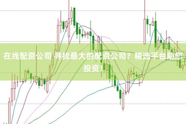 在线配资公司 寻找最大的配资公司？精选平台助您投资！