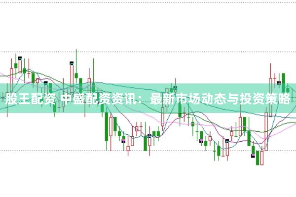 股王配资 中盛配资资讯：最新市场动态与投资策略