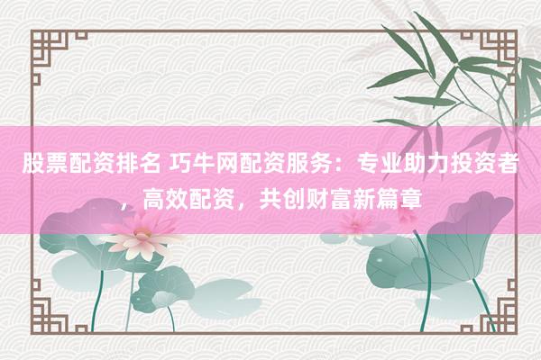 股票配资排名 巧牛网配资服务：专业助力投资者，高效配资，共创财富新篇章
