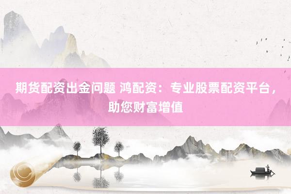期货配资出金问题 鸿配资：专业股票配资平台，助您财富增值