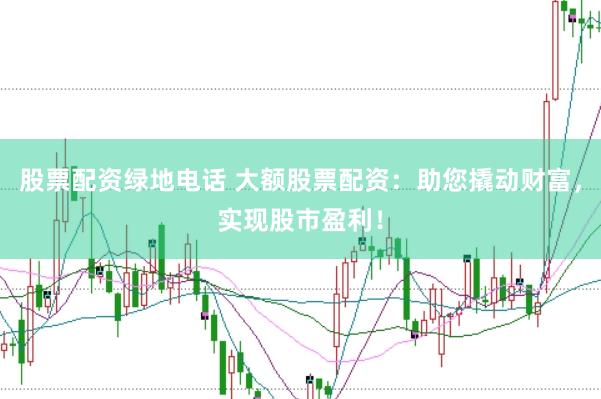 股票配资绿地电话 大额股票配资：助您撬动财富，实现股市盈利！