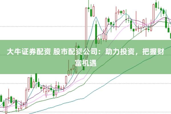大牛证券配资 股市配资公司：助力投资，把握财富机遇