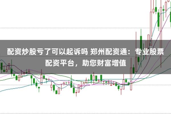 配资炒股亏了可以起诉吗 郑州配资通：专业股票配资平台，助您财富增值