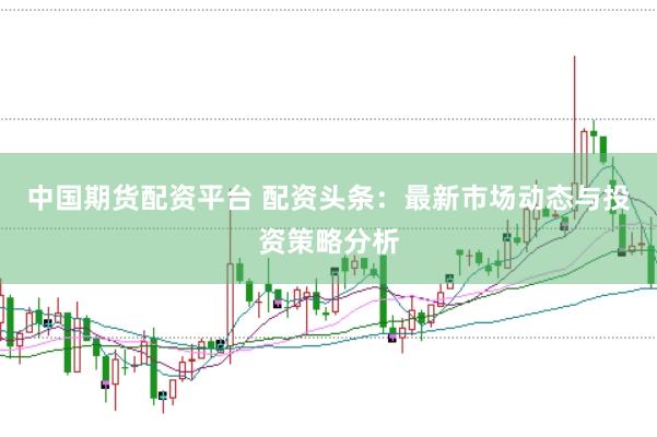 中国期货配资平台 配资头条：最新市场动态与投资策略分析