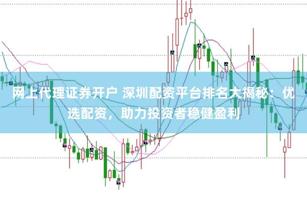 网上代理证券开户 深圳配资平台排名大揭秘：优选配资，助力投资者稳健盈利