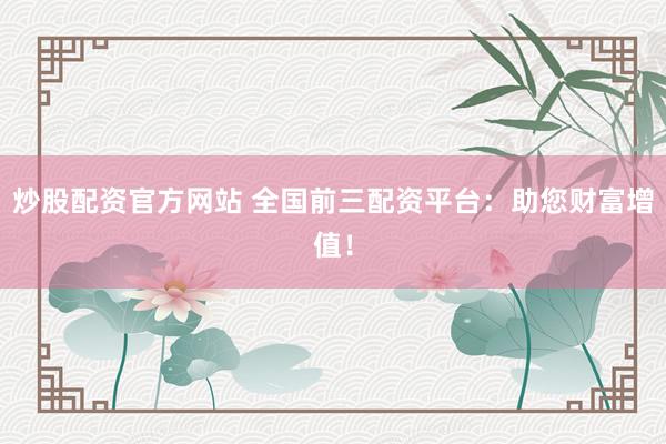 炒股配资官方网站 全国前三配资平台：助您财富增值！