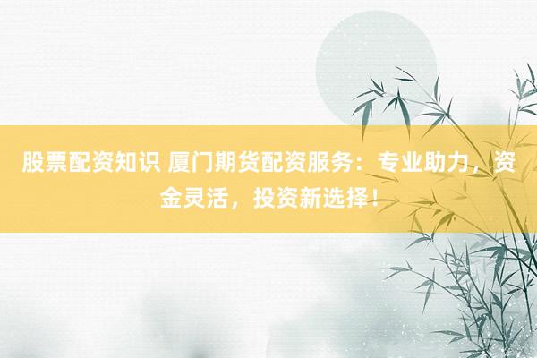 股票配资知识 厦门期货配资服务：专业助力，资金灵活，投资新选择！