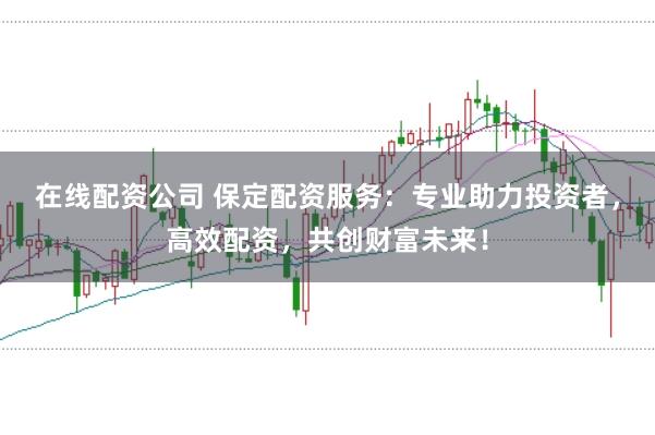 在线配资公司 保定配资服务：专业助力投资者，高效配资，共创财富未来！