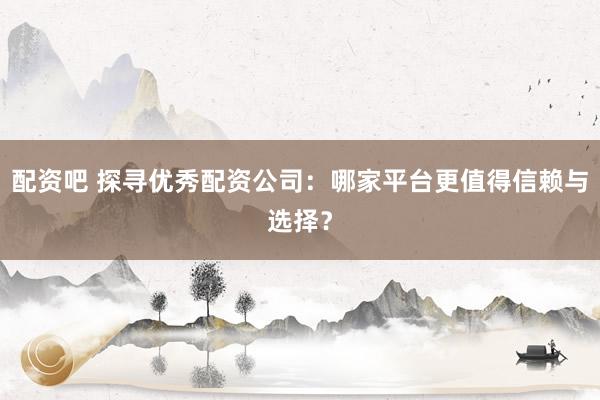 配资吧 探寻优秀配资公司：哪家平台更值得信赖与选择？