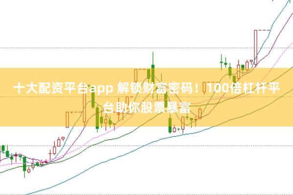 十大配资平台app 解锁财富密码!100倍杠杆平台助你股票暴富