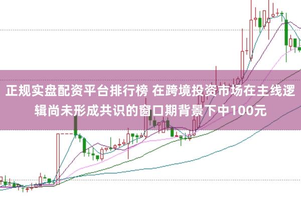 正规实盘配资平台排行榜 在跨境投资市场在主线逻辑尚未形成共识的窗口期背景下中100元
