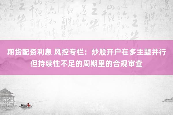 期货配资利息 风控专栏：炒股开户在多主题并行但持续性不足的周期里的合规审查