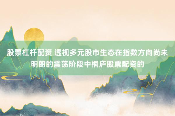 股票杠杆配资 透视多元股市生态在指数方向尚未明朗的震荡阶段中桐庐股票配资的