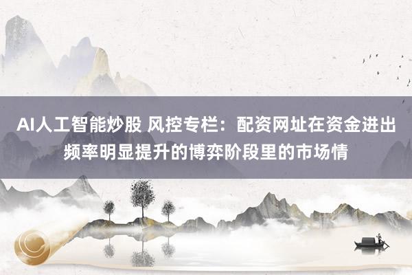 AI人工智能炒股 风控专栏:配资网址在资金进出频率明显提升的博弈阶段里的市场情