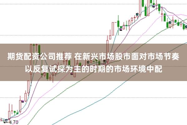 期货配资公司推荐 在新兴市场股市面对市场节奏以反复试探为主的时期的市场环境中配