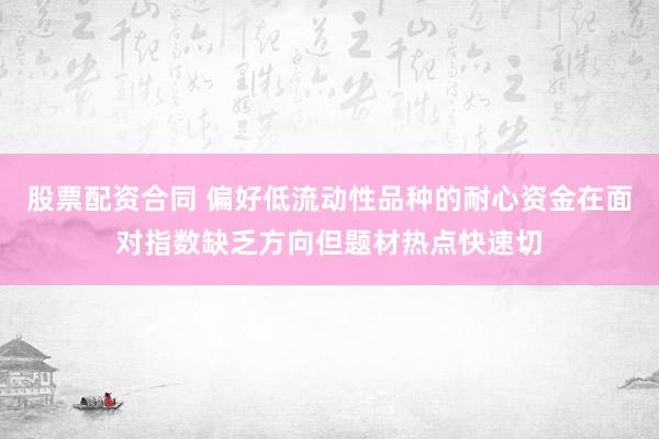 股票配资合同 偏好低流动性品种的耐心资金在面对指数缺乏方向但题材热点快速切