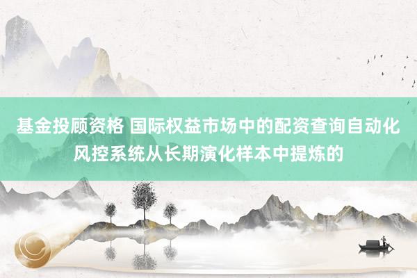 基金投顾资格 国际权益市场中的配资查询自动化风控系统从长期演化样本中提炼的