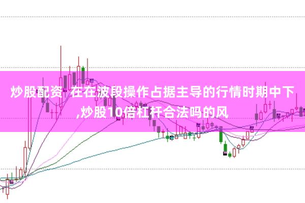 炒股配资  在在波段操作占据主导的行情时期中下，炒股10倍杠杆合法吗的风