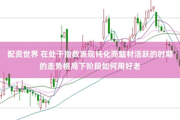 配资世界 在处于指数表现钝化而题材活跃的时期的走势格局下阶段如何用好老