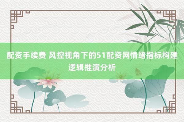 配资手续费 风控视角下的51配资网情绪指标构建逻辑推演分析