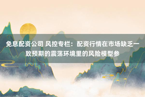 免息配资公司 风控专栏:配资行情在市场缺乏一致预期的震荡环境里的风险模型参