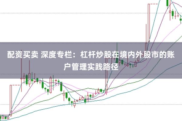 配资买卖 深度专栏:杠杆炒股在境内外股市的账户管理实践路径