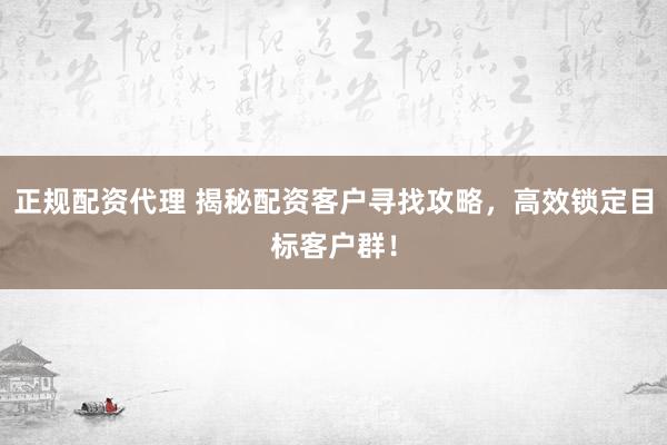 正规配资代理 揭秘配资客户寻找攻略，高效锁定目标客户群！