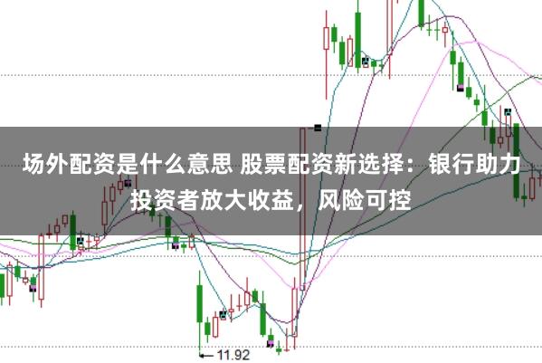 场外配资是什么意思 股票配资新选择：银行助力投资者放大收益，风险可控