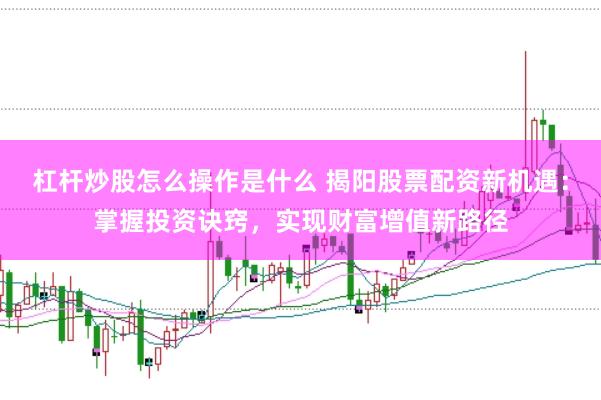 杠杆炒股怎么操作是什么 揭阳股票配资新机遇:掌握投资诀窍,实现财富增值新路径