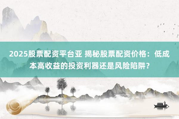 2025股票配资平台亚 揭秘股票配资价格:低成本高收益的投资利器还是风险陷阱?
