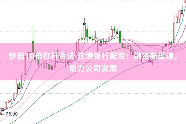 炒股10倍杠杆合法 定增银行配资:融资新渠道,助力公司发展