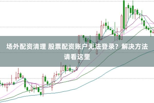 场外配资清理 股票配资账户无法登录？解决方法请看这里