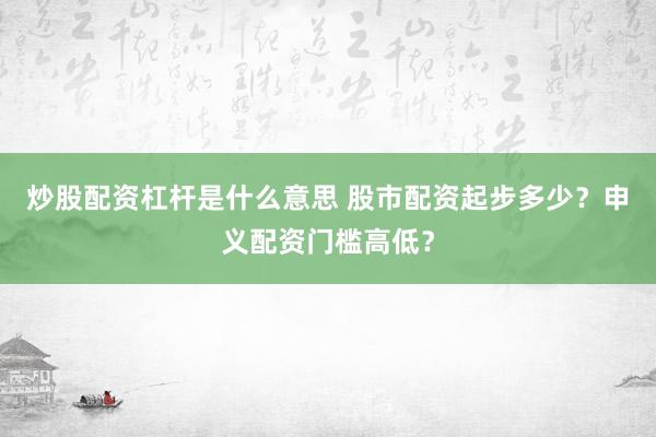 炒股配资杠杆是什么意思 股市配资起步多少？申义配资门槛高低？