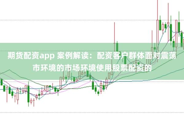 期货配资app 案例解读：配资客户群体面对震荡市环境的市场环境使用股票配资的