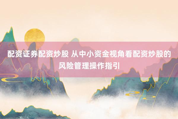 配资证券配资炒股 从中小资金视角看配资炒股的风险管理操作指引