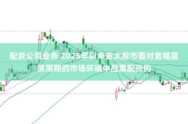 配资公司业务 2025年以来亚太股市面对宽幅震荡周期的市场环境中股票配资的