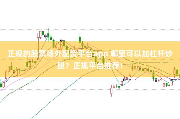 正规的股票场外配资平台app 哪里可以加杠杆炒股？正规平台推荐！