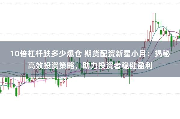 10倍杠杆跌多少爆仓 期货配资新星小月：揭秘高效投资策略，助力投资者稳健盈利