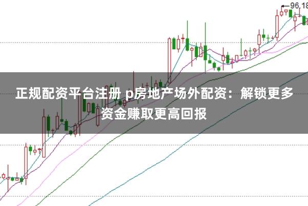 正规配资平台注册 p房地产场外配资：解锁更多资金赚取更高回报
