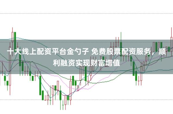 十大线上配资平台金勺子 免费股票配资服务，顺利融资实现财富增值