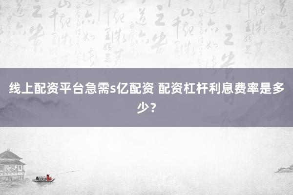 线上配资平台急需s亿配资 配资杠杆利息费率是多少？