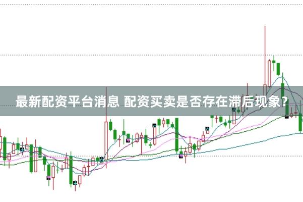 最新配资平台消息 配资买卖是否存在滞后现象？