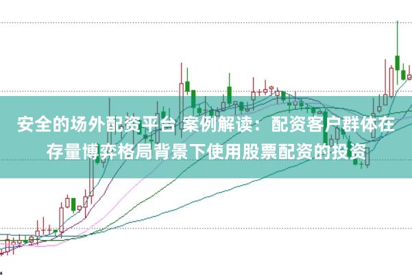 安全的场外配资平台 案例解读：配资客户群体在存量博弈格局背景下使用股票配资的投资