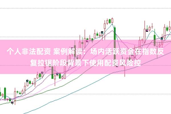 个人非法配资 案例解读:场内活跃资金在指数反复拉锯阶段背景下使用配资风险控
