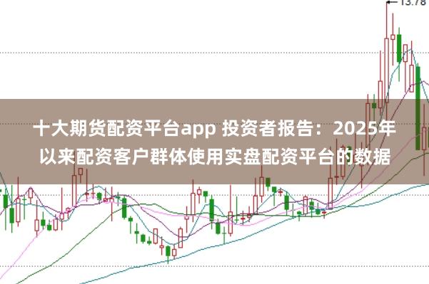 十大期货配资平台app 投资者报告：2025年以来配资客户群体使用实盘配资平台的数据