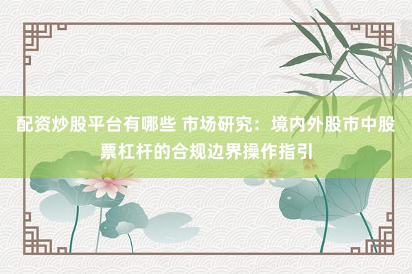 配资炒股平台有哪些 市场研究：境内外股市中股票杠杆的合规边界操作指引