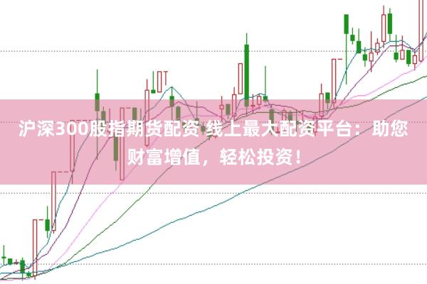 沪深300股指期货配资 线上最大配资平台：助您财富增值，轻松投资！